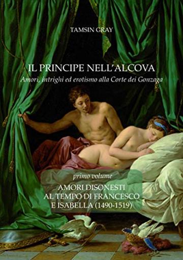 Il Principe nell'alcova. Amori, intrighi ed erotismo alla Corte dei Gonzaga: Amori disonesti al tempo di Francesco e Isabella (1490-1519)