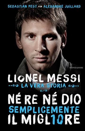 Né re né Dio, semplicemente il migliore: Lionel Messi: la vera storia