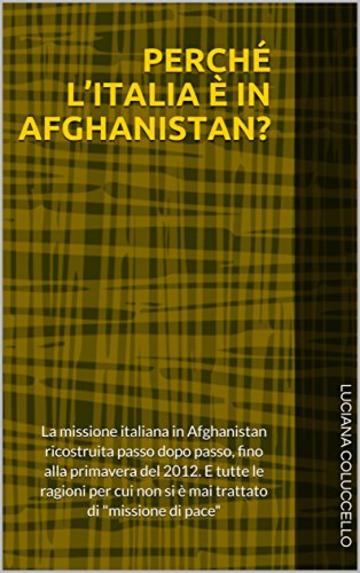 PERCHÉ L’ITALIA È IN AFGHANISTAN?: La missione italiana in Afghanistan ricostruita passo dopo passo, fino alla primavera del 2012. E tutte le ragioni per cui non si è mai trattato di