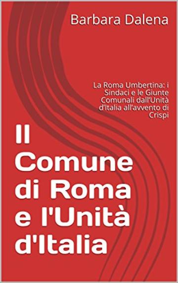 Il Comune di Roma e l'Unità d'Italia: La Roma Umbertina: i Sindaci e le Giunte Comunali dall’Unità d’Italia all’avvento di Crispi (Saggi e documenti)