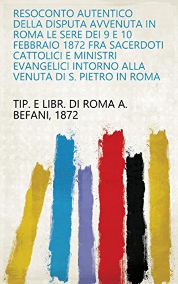 Resoconto autentico della disputa avvenuta in Roma le sere dei 9 e 10 febbraio 1872 fra sacerdoti cattolici e ministri evangelici intorno alla venuta di S. Pietro in Roma