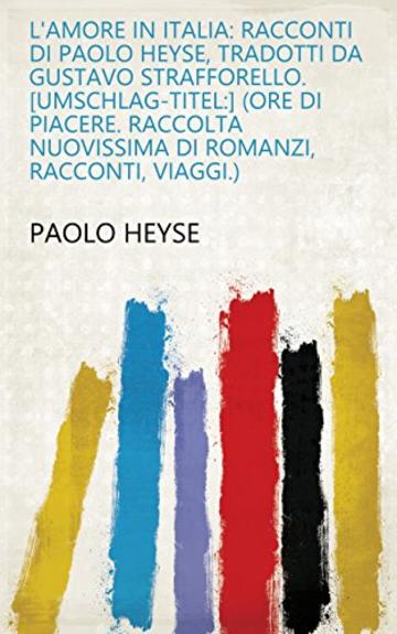 L'amore in Italia: Racconti di Paolo Heyse, tradotti da Gustavo Strafforello. [Umschlag-Titel:] (Ore di piacere. Raccolta nuovissima di romanzi, racconti, viaggi.)