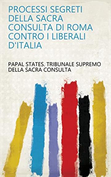 Processi segreti della Sacra consulta di Roma contro i liberali d'Italia