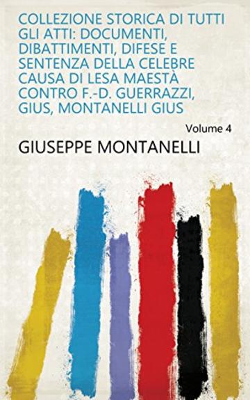 Collezione storica di tutti gli atti: documenti, dibattimenti, difese e sentenza della celebre causa di Lesa Maestà contro F.-D. Guerrazzi, Gius, Montanelli Gius Volume 4