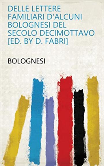 Delle lettere familiari d'alcuni Bolognesi del secolo decimottavo [ed. by D. Fabri]