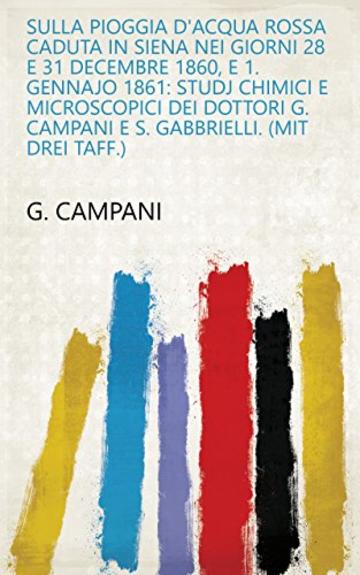 Sulla pioggia d'acqua rossa caduta in Siena nei giorni 28 e 31 decembre 1860, e 1. gennajo 1861: Studj chimici e microscopici dei dottori G. Campani e S. Gabbrielli. (Mit drei Taff.)