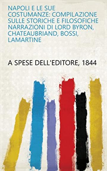 Napoli e le sue costumanze: compilazione sulle storiche e filosofiche narrazioni di Lord Byron, Chateaubriand, Bossi, Lamartine