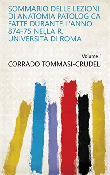 Sommario delle lezioni di anatomia patologica fatte durante l'anno 874-75 nella R. Università di Roma Volume 1
