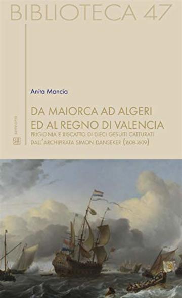 Da Maiorca ad Algeri ed al Regno di Valencia : Prigionia e riscatto di dieci gesuiti catturati dall’archipirata Simon Danseker (1608-1609) (Biblioteca Vol. 47)