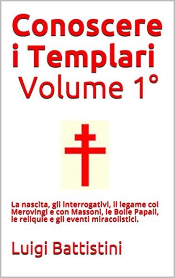Conoscere i Templari - Volume Primo La nascita dell'Ordine dei Templari : La nascita, gli interrogativi, il legame coi Merovingi e con Massoni, le  Bolle ... le reliquie  gli  eventi miracolistici